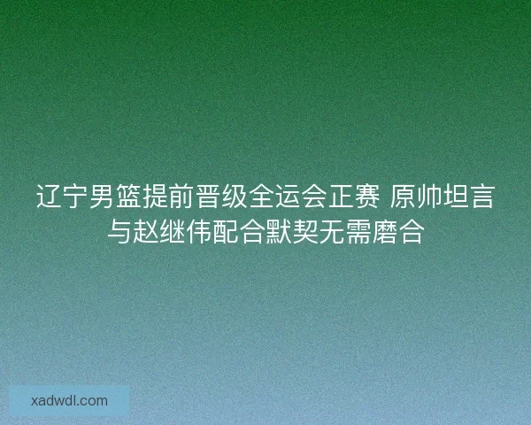 辽宁男篮提前晋级全运会正赛 原帅坦言与赵继伟配合默契无需磨合