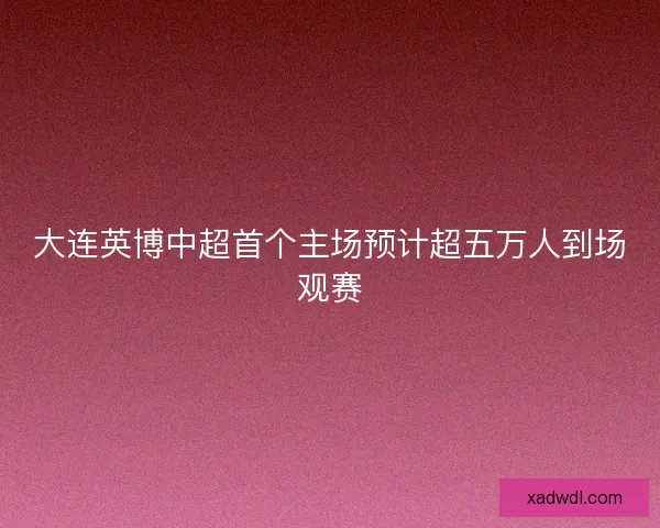 大连英博中超首个主场预计超五万人到场观赛