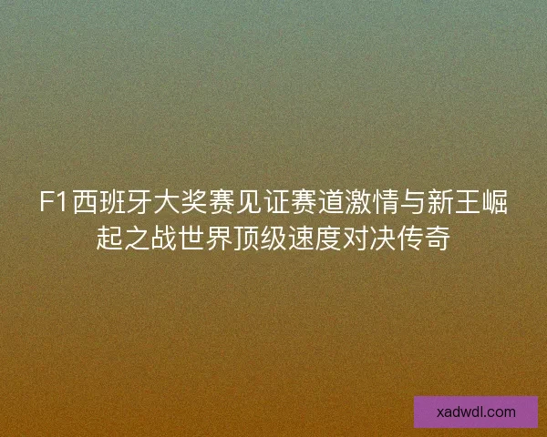 F1西班牙大奖赛见证赛道激情与新王崛起之战世界顶级速度对决传奇