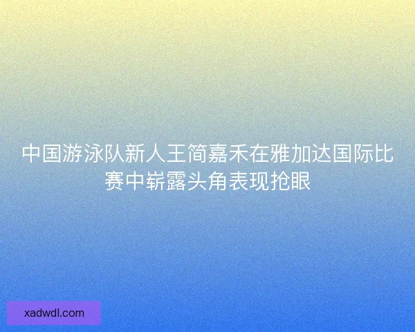 中国游泳队新人王简嘉禾在雅加达国际比赛中崭露头角表现抢眼