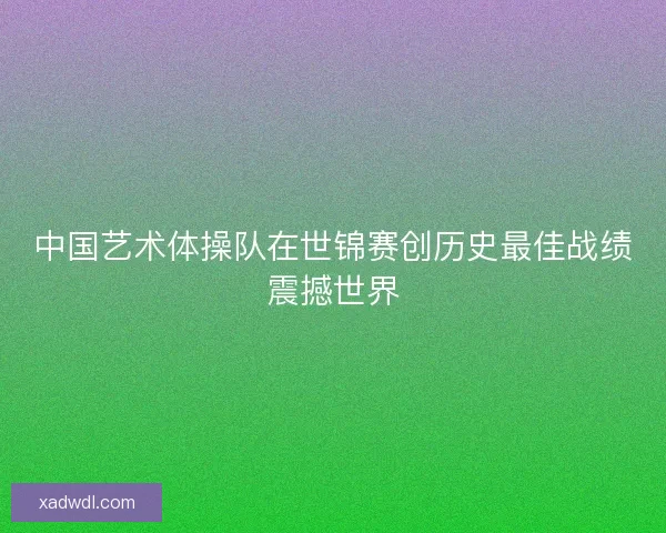 中国艺术体操队在世锦赛创历史最佳战绩震撼世界